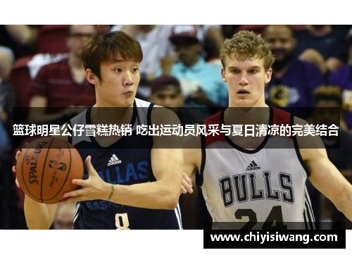 篮球明星公仔雪糕热销 吃出运动员风采与夏日清凉的完美结合