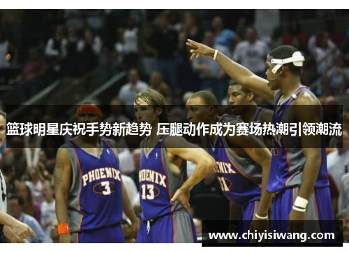 篮球明星庆祝手势新趋势 压腿动作成为赛场热潮引领潮流